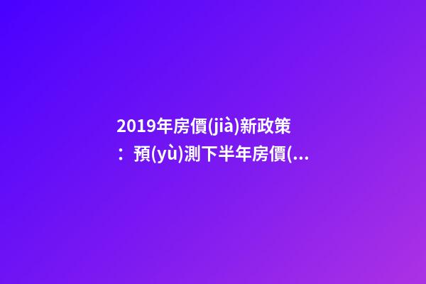 2019年房價(jià)新政策：預(yù)測下半年房價(jià)大局已定，以后房價(jià)會(huì)跌還是會(huì)漲？